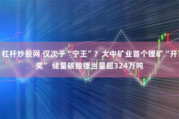 杠杆炒股网 仅次于“宁王”？大中矿业首个锂矿“开奖” 储量碳酸锂当量超324万吨