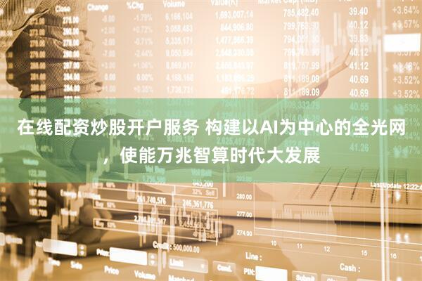 在线配资炒股开户服务 构建以AI为中心的全光网，使能万兆智算时代大发展