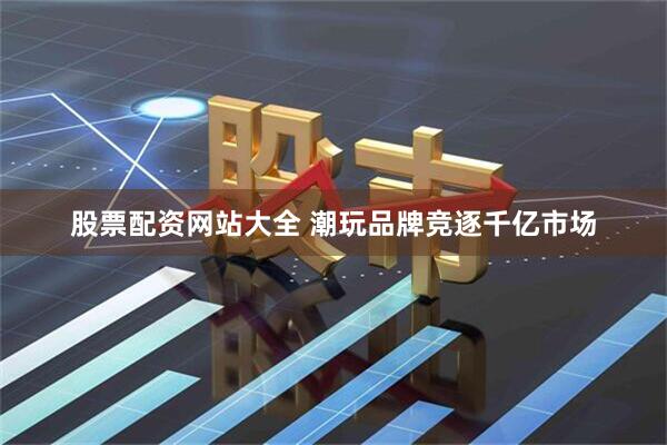 股票配资网站大全 潮玩品牌竞逐千亿市场