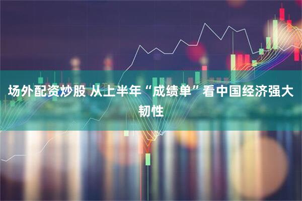 场外配资炒股 从上半年“成绩单”看中国经济强大韧性