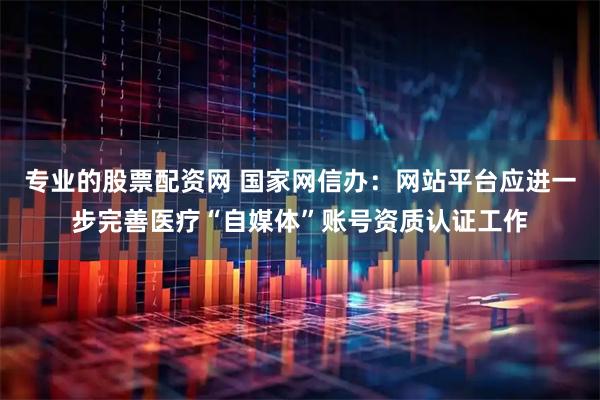 专业的股票配资网 国家网信办：网站平台应进一步完善医疗“自媒体”账号资质认证工作
