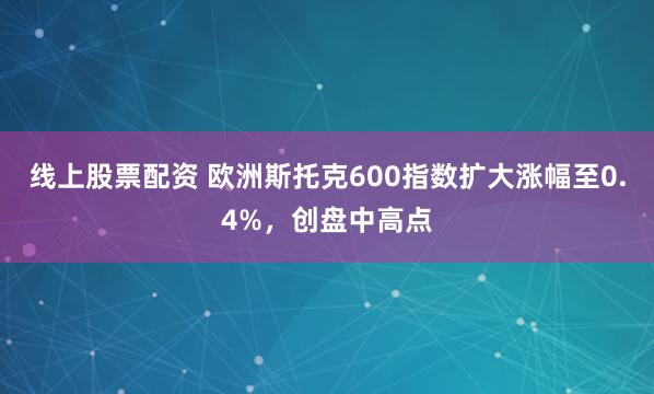 线上股票配资 欧洲斯托克600指数扩大涨幅至0.4%，创盘中高点