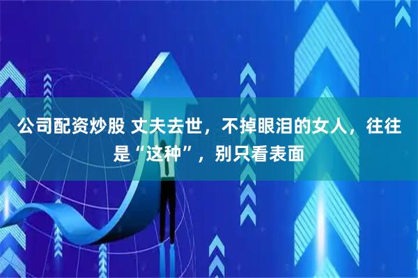 公司配资炒股 丈夫去世，不掉眼泪的女人，往往是“这种”，别只看表面