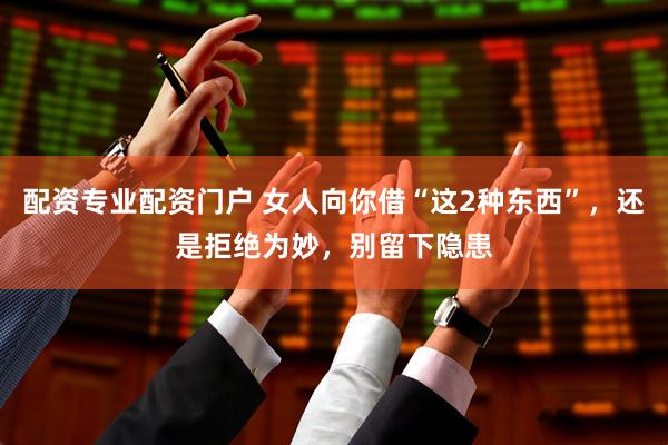 配资专业配资门户 女人向你借“这2种东西”，还是拒绝为妙，别留下隐患