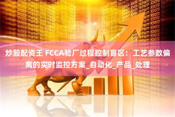 炒股配资王 FCCA验厂过程控制盲区：工艺参数偏离的实时监控方案_自动化_产品_处理