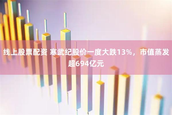 线上股票配资 寒武纪股价一度大跌13%,市值蒸发超694亿元