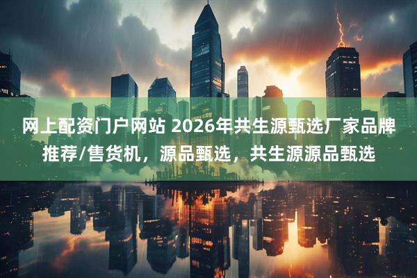 网上配资门户网站 2026年共生源甄选厂家品牌推荐/售货机,源品甄选,共生源源品甄选