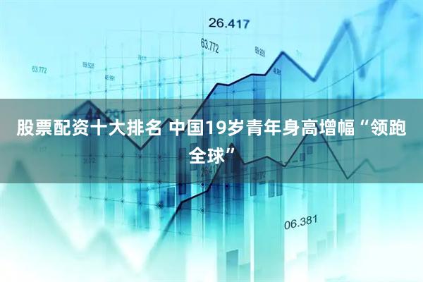 股票配资十大排名 中国19岁青年身高增幅“领跑全球”